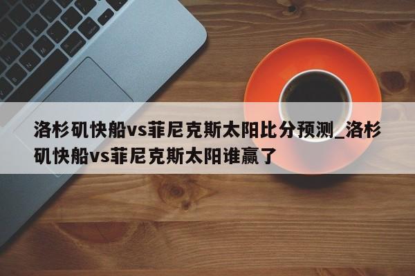 洛杉矶快船vs菲尼克斯太阳比分预测_洛杉矶快船vs菲尼克斯太阳谁赢了