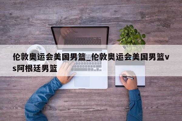 伦敦奥运会美国男篮_伦敦奥运会美国男篮vs阿根廷男篮
