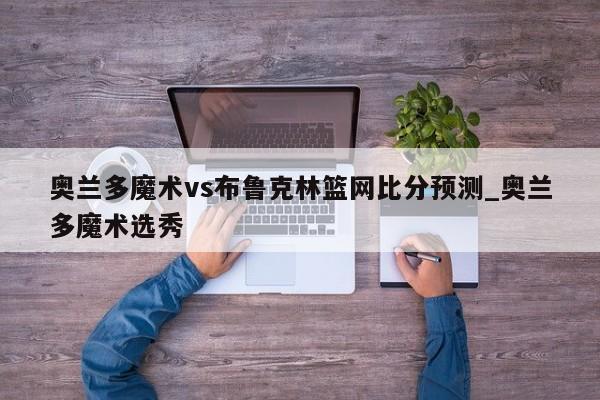 奥兰多魔术vs布鲁克林篮网比分预测_奥兰多魔术选秀