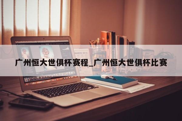 广州恒大世俱杯赛程_广州恒大世俱杯比赛