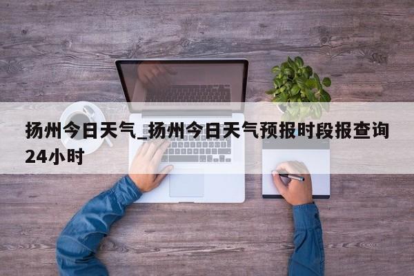 扬州今日天气_扬州今日天气预报时段报查询24小时