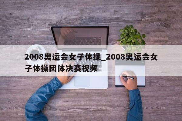 2008奥运会女子体操_2008奥运会女子体操团体决赛视频