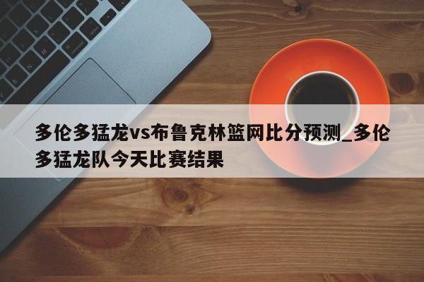 多伦多猛龙vs布鲁克林篮网比分预测_多伦多猛龙队今天比赛结果