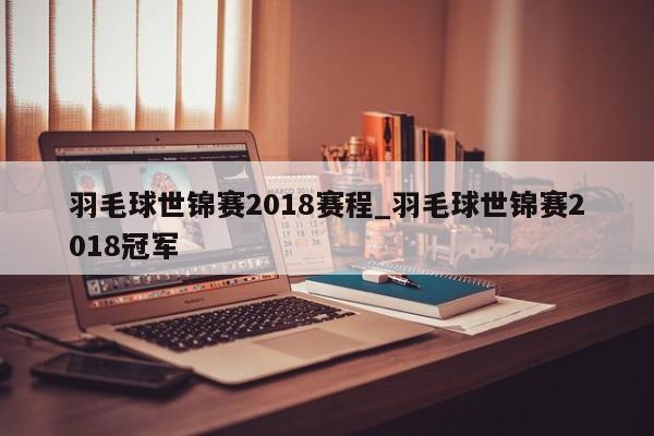 羽毛球世锦赛2018赛程_羽毛球世锦赛2018冠军