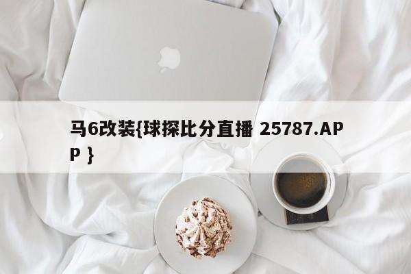 马6改装{球探比分直播 25787.APP }