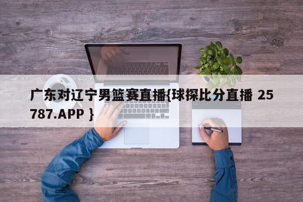 广东对辽宁男篮赛直播{球探比分直播 25787.APP }