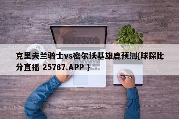 克里夫兰骑士vs密尔沃基雄鹿预测{球探比分直播 25787.APP }