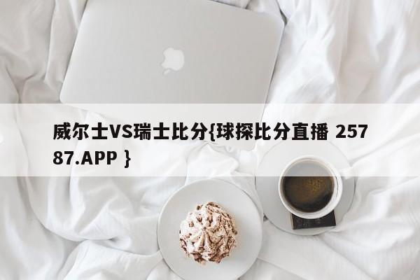 威尔士VS瑞士比分{球探比分直播 25787.APP }