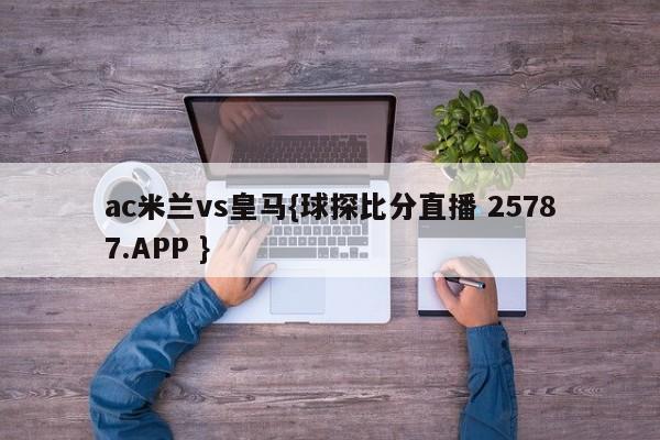 ac米兰vs皇马{球探比分直播 25787.APP }