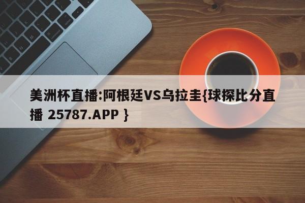 美洲杯直播:阿根廷VS乌拉圭{球探比分直播 25787.APP }