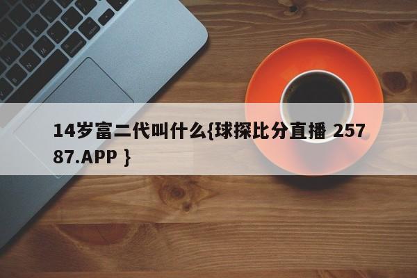 14岁富二代叫什么{球探比分直播 25787.APP }