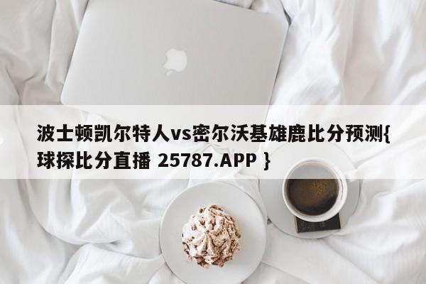 波士顿凯尔特人vs密尔沃基雄鹿比分预测{球探比分直播 25787.APP }