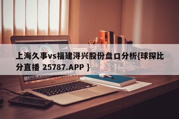 上海久事vs福建浔兴股份盘口分析{球探比分直播 25787.APP }