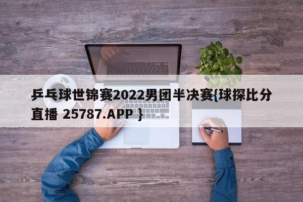 乒乓球世锦赛2022男团半决赛{球探比分直播 25787.APP }