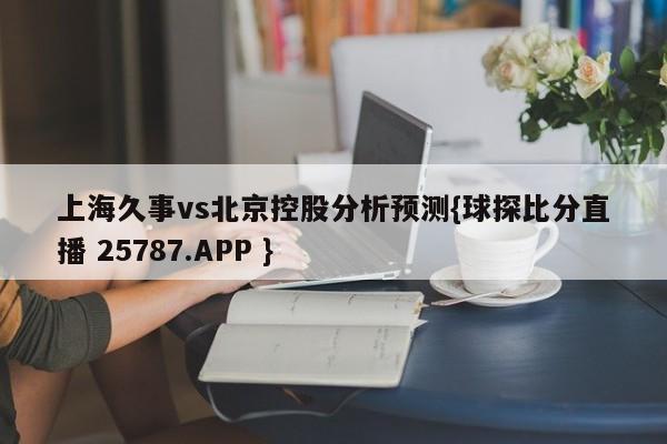 上海久事vs北京控股分析预测{球探比分直播 25787.APP }