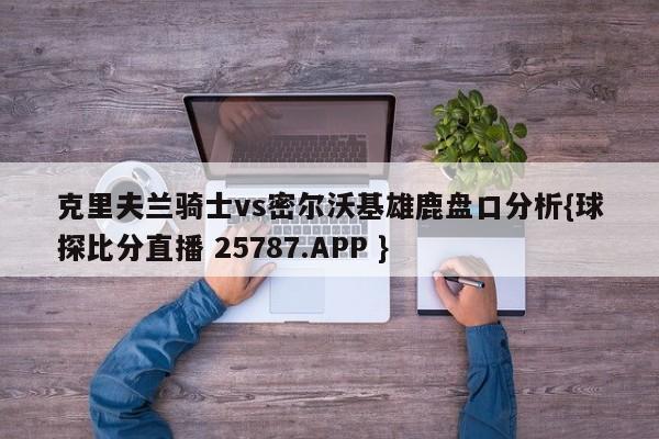 克里夫兰骑士vs密尔沃基雄鹿盘口分析{球探比分直播 25787.APP }