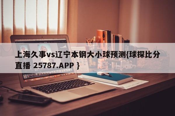 上海久事vs辽宁本钢大小球预测{球探比分直播 25787.APP }