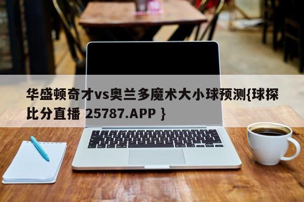 华盛顿奇才vs奥兰多魔术大小球预测{球探比分直播 25787.APP }