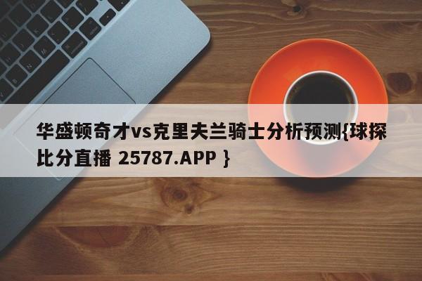 华盛顿奇才vs克里夫兰骑士分析预测{球探比分直播 25787.APP }