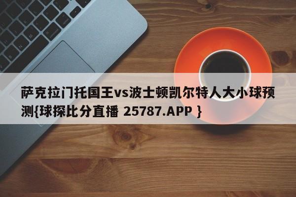 萨克拉门托国王vs波士顿凯尔特人大小球预测{球探比分直播 25787.APP }