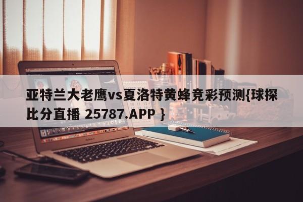 亚特兰大老鹰vs夏洛特黄蜂竞彩预测{球探比分直播 25787.APP }