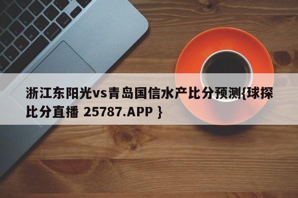 浙江东阳光vs青岛国信水产比分预测{球探比分直播 25787.APP }