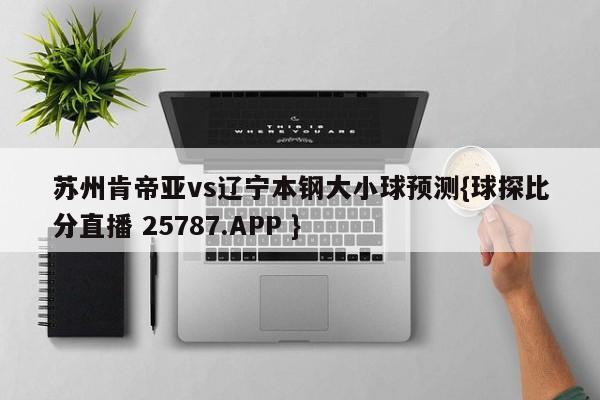 苏州肯帝亚vs辽宁本钢大小球预测{球探比分直播 25787.APP }