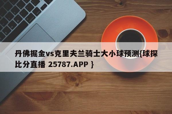 丹佛掘金vs克里夫兰骑士大小球预测{球探比分直播 25787.APP }