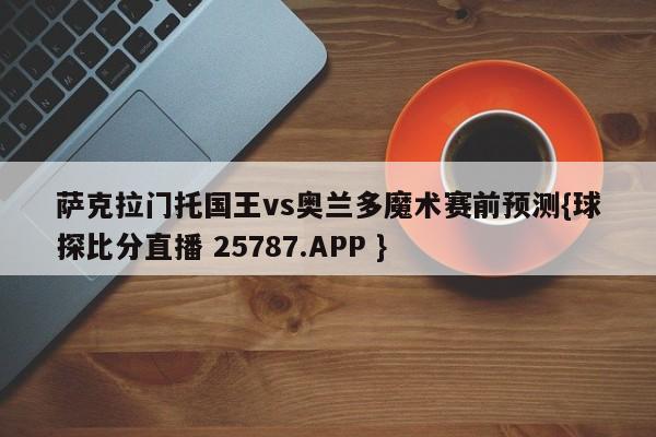 萨克拉门托国王vs奥兰多魔术赛前预测{球探比分直播 25787.APP }