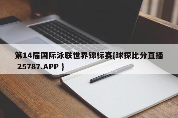 第14届国际泳联世界锦标赛{球探比分直播 25787.APP }