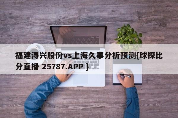 福建浔兴股份vs上海久事分析预测{球探比分直播 25787.APP }