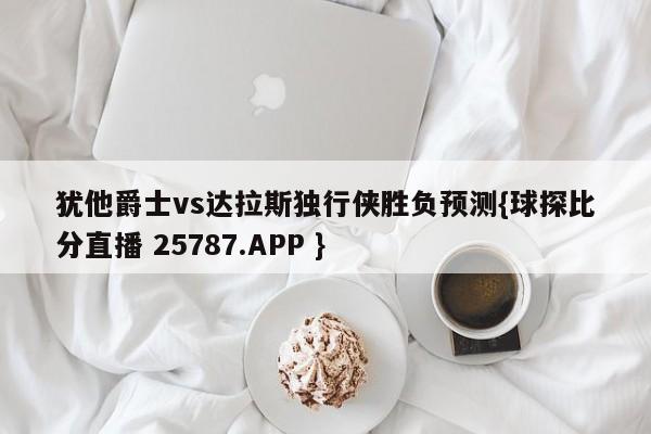 犹他爵士vs达拉斯独行侠胜负预测{球探比分直播 25787.APP }