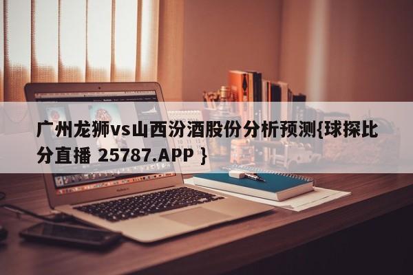 广州龙狮vs山西汾酒股份分析预测{球探比分直播 25787.APP }