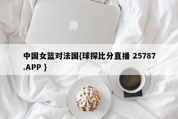中国女篮对法国{球探比分直播 25787.APP }
