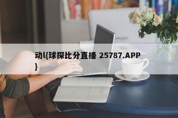 动l{球探比分直播 25787.APP }